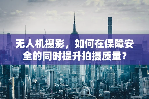无人机摄影，如何在保障安全的同时提升拍摄质量？