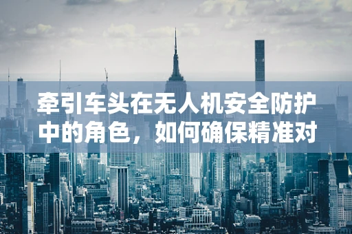 牵引车头在无人机安全防护中的角色，如何确保精准对接与安全控制？