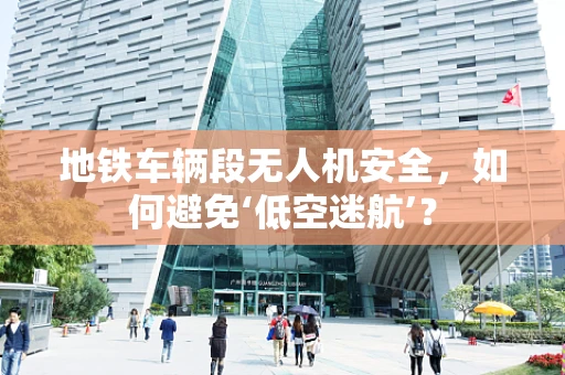 地铁车辆段无人机安全，如何避免‘低空迷航’？
