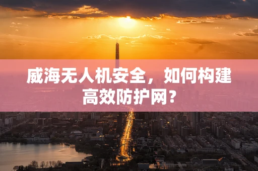 威海无人机安全，如何构建高效防护网？
