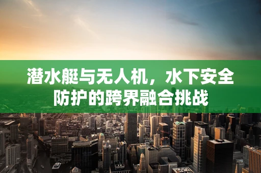 潜水艇与无人机，水下安全防护的跨界融合挑战