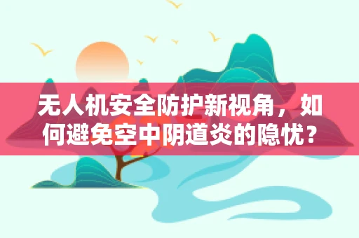无人机安全防护新视角，如何避免空中阴道炎的隐忧？