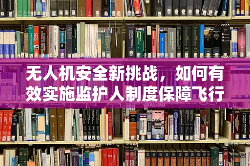 无人机安全新挑战，如何有效实施监护人制度保障飞行安全？