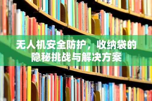 无人机安全防护，收纳袋的隐秘挑战与解决方案