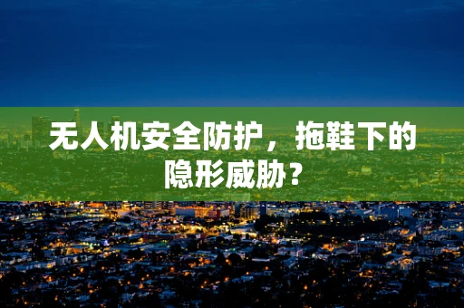 无人机安全防护，拖鞋下的隐形威胁？