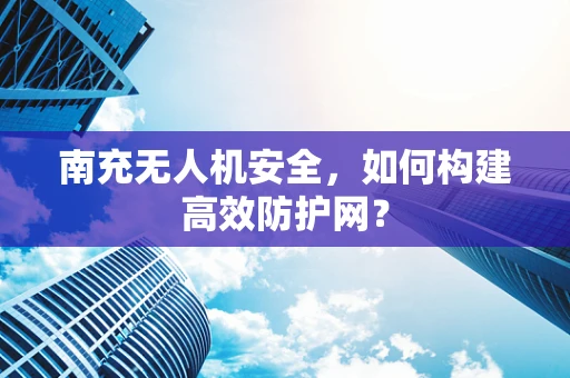 南充无人机安全，如何构建高效防护网？