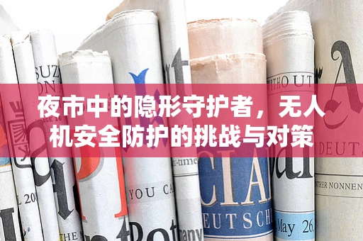 夜市中的隐形守护者，无人机安全防护的挑战与对策