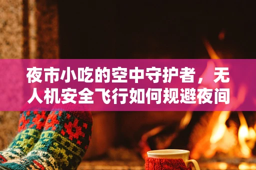 夜市小吃的空中守护者，无人机安全飞行如何规避夜间挑战？