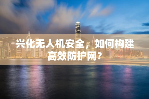 兴化无人机安全，如何构建高效防护网？