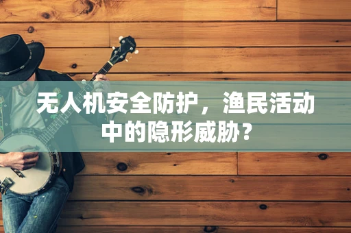 无人机安全防护，渔民活动中的隐形威胁？