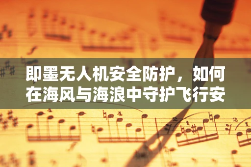 即墨无人机安全防护，如何在海风与海浪中守护飞行安全？