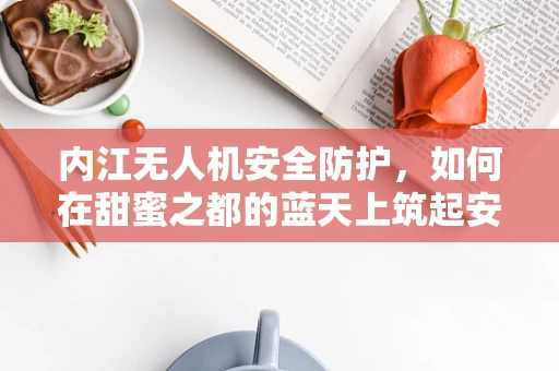 内江无人机安全防护，如何在甜蜜之都的蓝天上筑起安全防线？