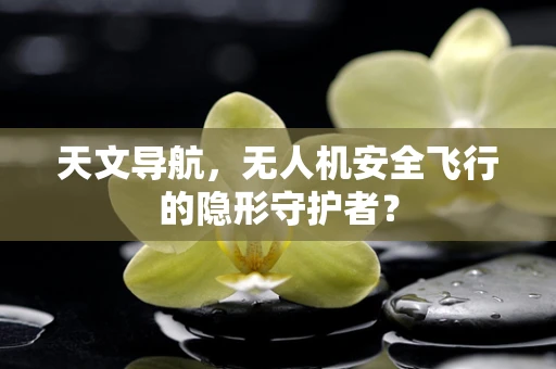 天文导航，无人机安全飞行的隐形守护者？