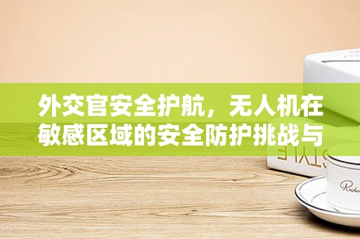 外交官安全护航，无人机在敏感区域的安全防护挑战与对策
