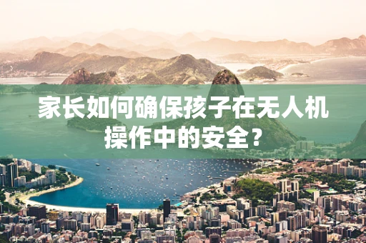 家长如何确保孩子在无人机操作中的安全？