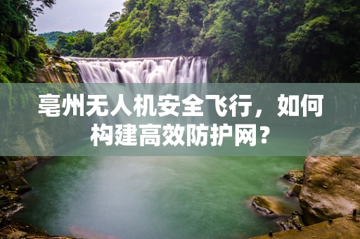 亳州无人机安全飞行，如何构建高效防护网？