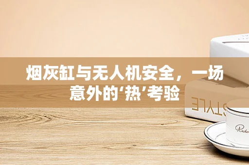 烟灰缸与无人机安全，一场意外的‘热’考验