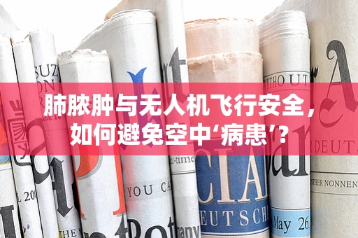 肺脓肿与无人机飞行安全，如何避免空中‘病患’？
