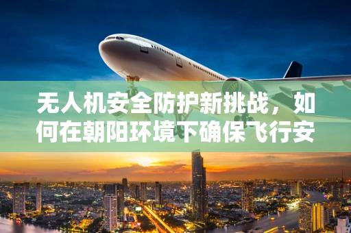 无人机安全防护新挑战，如何在朝阳环境下确保飞行安全？