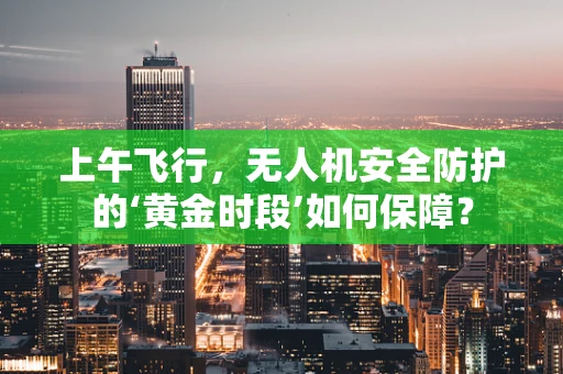 上午飞行，无人机安全防护的‘黄金时段’如何保障？
