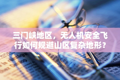 三门峡地区，无人机安全飞行如何规避山区复杂地形？