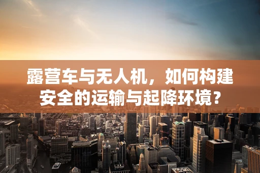 露营车与无人机，如何构建安全的运输与起降环境？