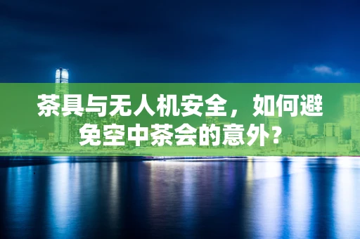茶具与无人机安全，如何避免空中茶会的意外？