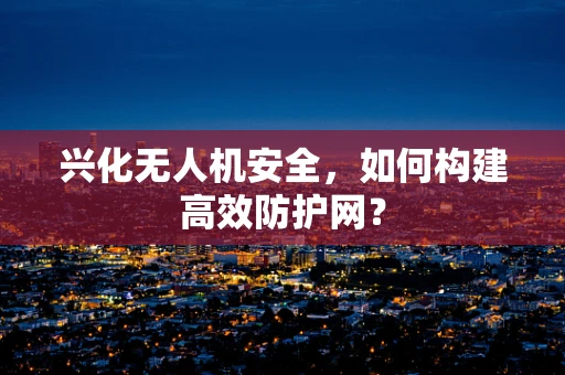 兴化无人机安全，如何构建高效防护网？