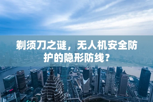 剃须刀之谜，无人机安全防护的隐形防线？