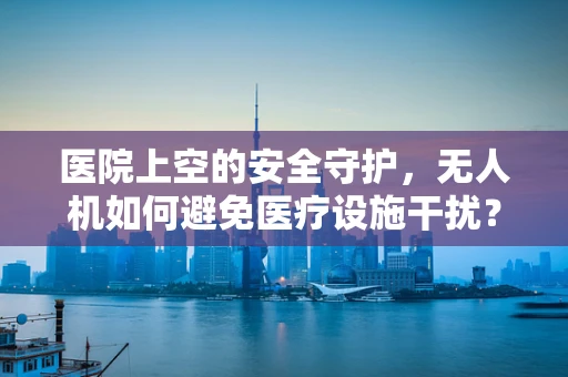 医院上空的安全守护，无人机如何避免医疗设施干扰？