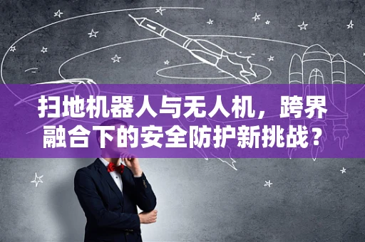 扫地机器人与无人机，跨界融合下的安全防护新挑战？