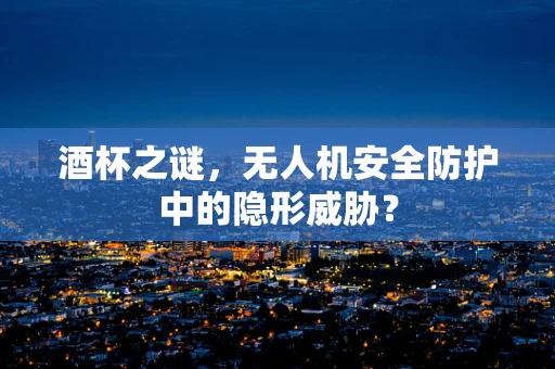 酒杯之谜，无人机安全防护中的隐形威胁？