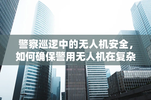 警察巡逻中的无人机安全，如何确保警用无人机在复杂环境中的安全防护？