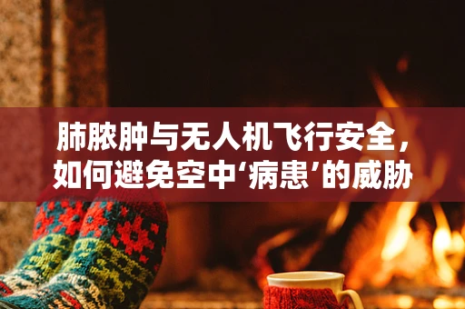 肺脓肿与无人机飞行安全，如何避免空中‘病患’的威胁？