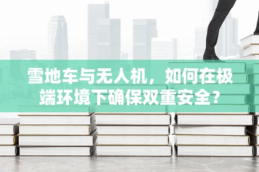 雪地车与无人机，如何在极端环境下确保双重安全？