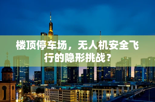 楼顶停车场，无人机安全飞行的隐形挑战？