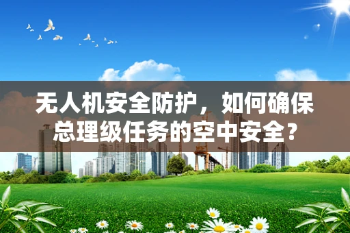 无人机安全防护，如何确保总理级任务的空中安全？