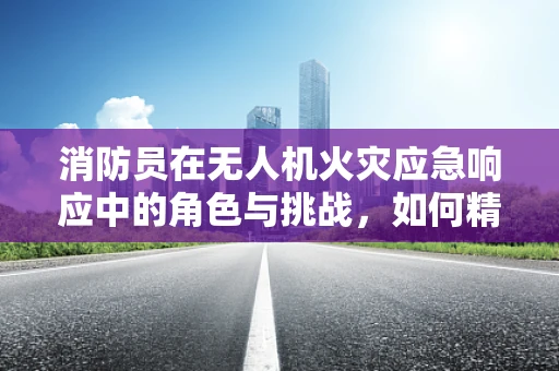 消防员在无人机火灾应急响应中的角色与挑战，如何精准施救？