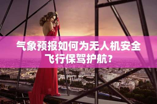 气象预报如何为无人机安全飞行保驾护航？