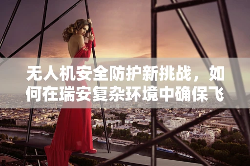 无人机安全防护新挑战，如何在瑞安复杂环境中确保飞行安全？