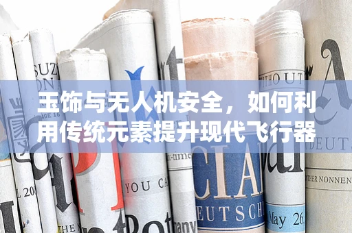 玉饰与无人机安全，如何利用传统元素提升现代飞行器防护力？