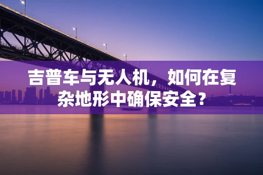 吉普车与无人机，如何在复杂地形中确保安全？