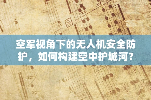 空军视角下的无人机安全防护，如何构建空中护城河？