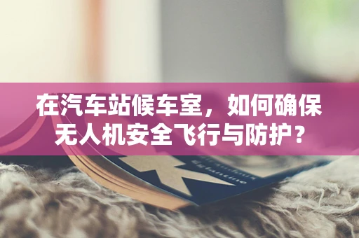 在汽车站候车室，如何确保无人机安全飞行与防护？