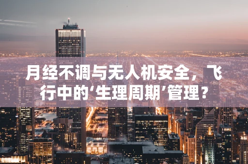 月经不调与无人机安全，飞行中的‘生理周期’管理？