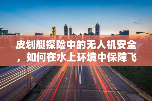 皮划艇探险中的无人机安全，如何在水上环境中保障飞行安全？