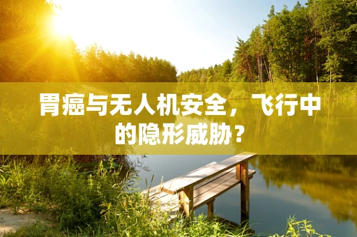 胃癌与无人机安全，飞行中的隐形威胁？
