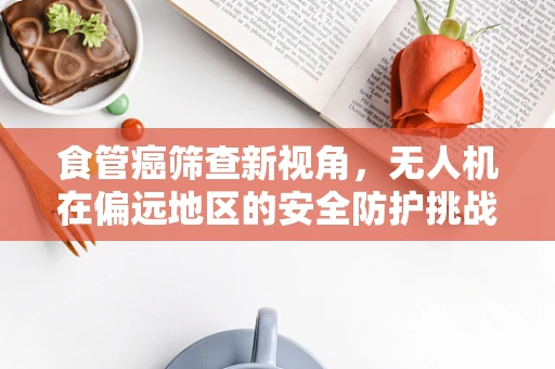 食管癌筛查新视角，无人机在偏远地区的安全防护挑战