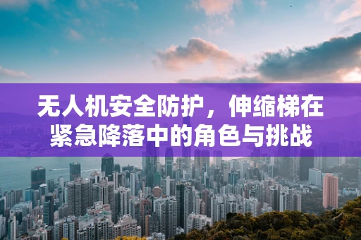 无人机安全防护，伸缩梯在紧急降落中的角色与挑战