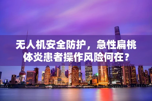 无人机安全防护，急性扁桃体炎患者操作风险何在？